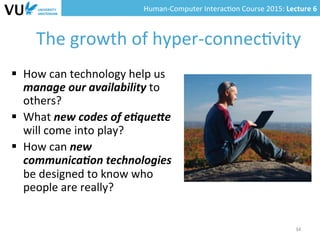 Human-­‐Computer	
  Interac0on	
  Course	
  2015:	
  Lecture	
  6	
  	
  
The	
  growth	
  of	
  hyper-­‐connec0vity	
  
§  How	
  can	
  technology	
  help	
  us	
  
manage	
  our	
  availability	
  to	
  
others?	
  	
  
§  What	
  new	
  codes	
  of	
  e(que9e	
  
will	
  come	
  into	
  play?	
  	
  
§  How	
  can	
  new	
  
communica(on	
  technologies	
  
be	
  designed	
  to	
  know	
  who	
  
people	
  are	
  really?	
  	
  
34	
  
 