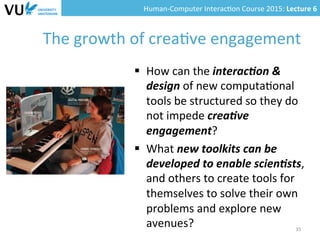 Human-­‐Computer	
  Interac0on	
  Course	
  2015:	
  Lecture	
  6	
  	
  
The	
  growth	
  of	
  crea0ve	
  engagement	
  
35	
  
§  How	
  can	
  the	
  interac(on	
  &	
  
design	
  of	
  new	
  computa0onal	
  
tools	
  be	
  structured	
  so	
  they	
  do	
  
not	
  impede	
  crea(ve	
  
engagement?	
  
§  What	
  new	
  toolkits	
  can	
  be	
  
developed	
  to	
  enable	
  scien(sts,	
  
and	
  others	
  to	
  create	
  tools	
  for	
  
themselves	
  to	
  solve	
  their	
  own	
  
problems	
  and	
  explore	
  new	
  
avenues?	
  
 