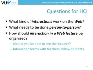 Human-­‐Computer	
  Interac0on	
  Course	
  2015:	
  Lecture	
  6	
  	
  
Ques0ons	
  for	
  HCI	
  
§  What	
  kind	
  of	
  interac(ons	
  work	
  on	
  the	
  Web?	
  
§  What	
  needs	
  to	
  be	
  done	
  person-­‐to-­‐person?	
  
§  How	
  should	
  interac(on	
  in	
  a	
  Web	
  lecture	
  be	
  
organized?	
  
– Should	
  you	
  be	
  able	
  to	
  see	
  the	
  lecturer?	
  
– Interac0on	
  forms	
  with	
  teachers,	
  fellow	
  students	
  
37	
  
 