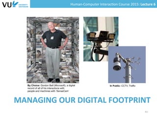Human-­‐Computer	
  Interac0on	
  Course	
  2015:	
  Lecture	
  6	
  	
  
MANAGING	
  OUR	
  DIGITAL	
  FOOTPRINT	
  
41	
  
By Choice: Gordon Bell (Microsoft), a digital
record of all of his interactions with
people and machines with ‘SenseCam’
In Public: CCTV, Traffic
 