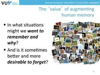 Human-­‐Computer	
  Interac0on	
  Course	
  2015:	
  Lecture	
  6	
  	
  
The	
  ‘value’	
  of	
  augmen0ng	
  
human	
  memory	
  
§  In	
  what	
  situa0ons	
  
might	
  we	
  want	
  to	
  
remember	
  and	
  
why?	
  	
  
§  And	
  is	
  it	
  some0mes	
  
beYer	
  and	
  more	
  
desirable	
  to	
  forget?	
  
42	
  
 