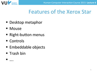 Human-­‐Computer	
  Interac0on	
  Course	
  2015:	
  Lecture	
  6	
  	
  
Features	
  of	
  the	
  Xerox	
  Star	
  
§  Desktop	
  metaphor	
  
§  Mouse	
  
§  Right-­‐buYon	
  menus	
  
§  Controls	
  
§  Embeddable	
  objects	
  
§  Trash	
  bin	
  
§  ….	
  
5	
  
 