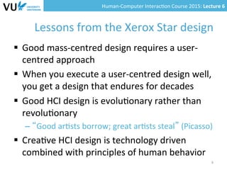 Human-­‐Computer	
  Interac0on	
  Course	
  2015:	
  Lecture	
  6	
  	
  
Lessons	
  from	
  the	
  Xerox	
  Star	
  design	
  
§  Good	
  mass-­‐centred	
  design	
  requires	
  a	
  user-­‐
centred	
  approach	
  
§  When	
  you	
  execute	
  a	
  user-­‐centred	
  design	
  well,	
  
you	
  get	
  a	
  design	
  that	
  endures	
  for	
  decades	
  
§  Good	
  HCI	
  design	
  is	
  evolu0onary	
  rather	
  than	
  
revolu0onary	
  
– “Good	
  ar0sts	
  borrow;	
  great	
  ar0sts	
  steal”	
  (Picasso)	
  
§  Crea0ve	
  HCI	
  design	
  is	
  technology	
  driven	
  
combined	
  with	
  principles	
  of	
  human	
  behavior	
  	
  
6	
  
 