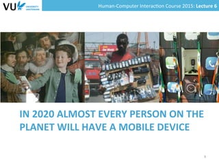 Human-­‐Computer	
  Interac0on	
  Course	
  2015:	
  Lecture	
  6	
  	
  
IN	
  2020	
  ALMOST	
  EVERY	
  PERSON	
  ON	
  THE	
  
PLANET	
  WILL	
  HAVE	
  A	
  MOBILE	
  DEVICE	
  
9	
  
 