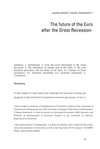 /JAVIER ANDRES * / RAFAEL DOMENECH**/




                                     The future of the Euro
                                after the Great Recession                                 1




Summary; 1. Introduction; 2. From the Great Moderation to the Great
Recession; 3. The imbalances in Europe and in the EMU; 4. The new
European governance and the future of the Euro; 4.1. Changes in fiscal
governance; 4.2. Financial integration; 4.3. Economic integration; 5.
Conclusions.


Summary


In this chapter we shall analyse the challenges the Eurozone is facing and

proposals to deal with them via improved economic governance. To do so,



* Javier Andrés is professor of Fundamentals of Economic Analysis at the University of
Valencia and visiting professor of the University of Glasgow. http://iei.uv.es/javierandres/
** Rafael Doménech is Chief Economist of Developed Economies, BBVA Research and
Professor of Fundamentals of Economic Analysis at the University of Valencia.
http://iei.uv.es/rdomenec


1 The authors thank A. Deligiannido, A. García, M. Jiménez, and E. Prades for their assis-
tance and comments on this work, as well as the help from CICYT projects ECO2008-
04669 and ECO2011-29050.



                                                                                 15
 