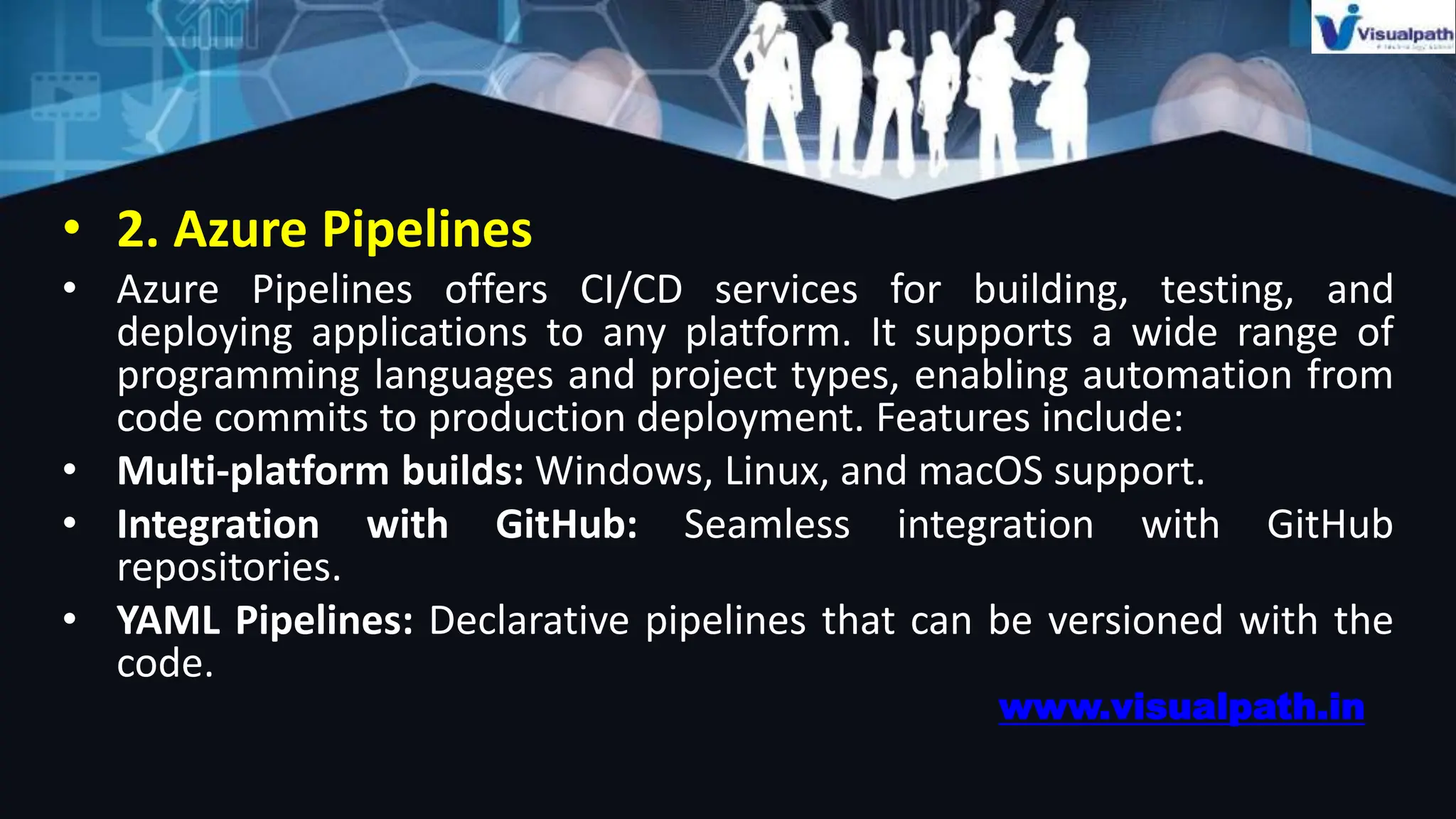 • 2. Azure Pipelines
• Azure Pipelines offers CI/CD services for building, testing, and
deploying applications to any platform. It supports a wide range of
programming languages and project types, enabling automation from
code commits to production deployment. Features include:
• Multi-platform builds: Windows, Linux, and macOS support.
• Integration with GitHub: Seamless integration with GitHub
repositories.
• YAML Pipelines: Declarative pipelines that can be versioned with the
code.
www.visualpath.in
 