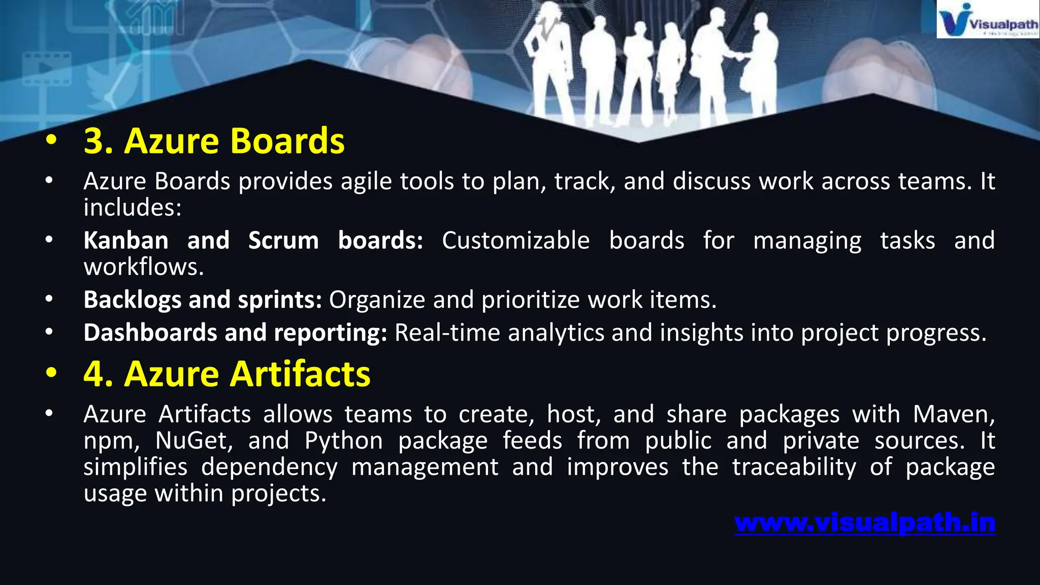 • 3. Azure Boards
• Azure Boards provides agile tools to plan, track, and discuss work across teams. It
includes:
• Kanban and Scrum boards: Customizable boards for managing tasks and
workflows.
• Backlogs and sprints: Organize and prioritize work items.
• Dashboards and reporting: Real-time analytics and insights into project progress.
• 4. Azure Artifacts
• Azure Artifacts allows teams to create, host, and share packages with Maven,
npm, NuGet, and Python package feeds from public and private sources. It
simplifies dependency management and improves the traceability of package
usage within projects.
www.visualpath.in
 