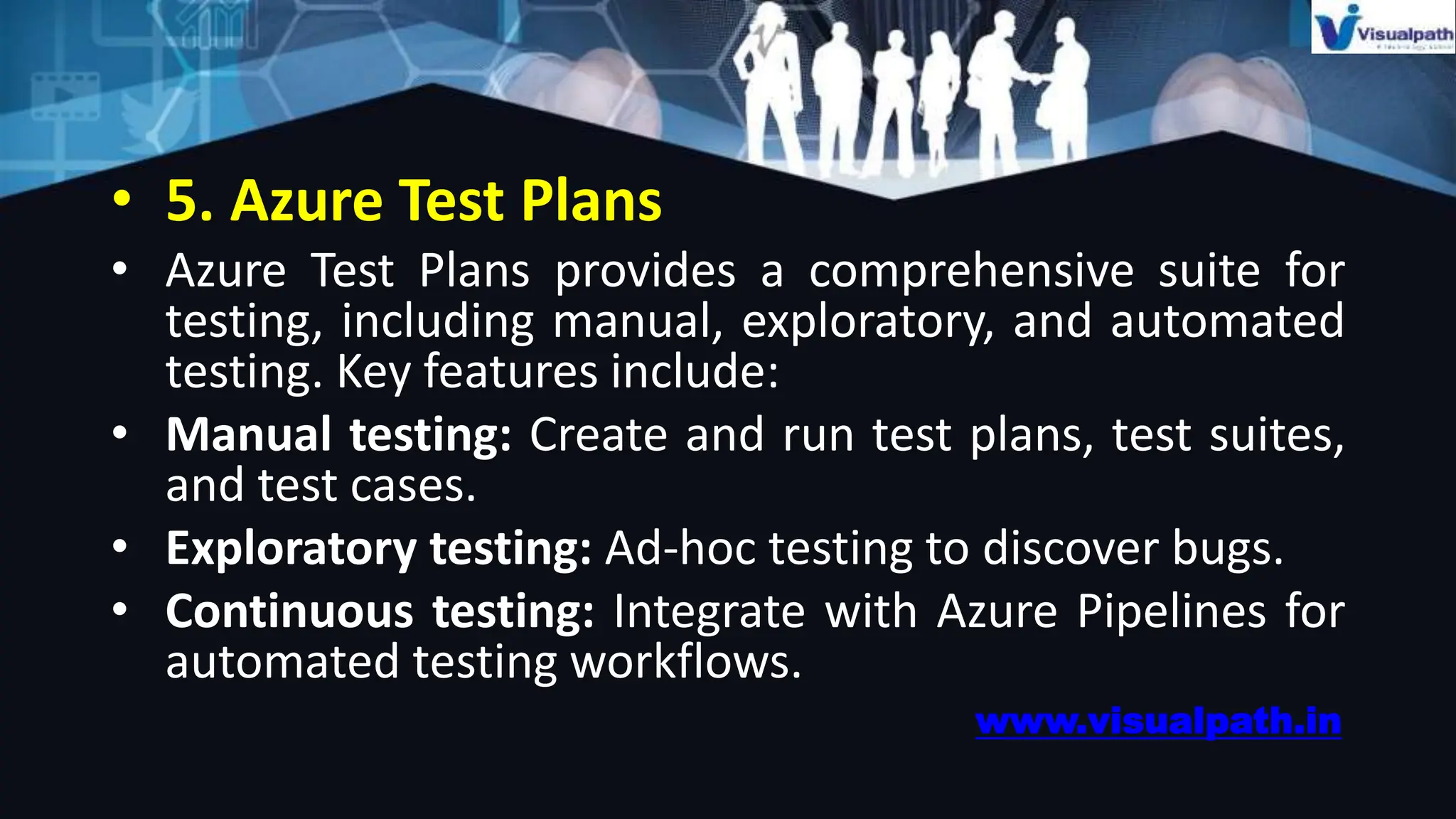 • 5. Azure Test Plans
• Azure Test Plans provides a comprehensive suite for
testing, including manual, exploratory, and automated
testing. Key features include:
• Manual testing: Create and run test plans, test suites,
and test cases.
• Exploratory testing: Ad-hoc testing to discover bugs.
• Continuous testing: Integrate with Azure Pipelines for
automated testing workflows.
www.visualpath.in
 