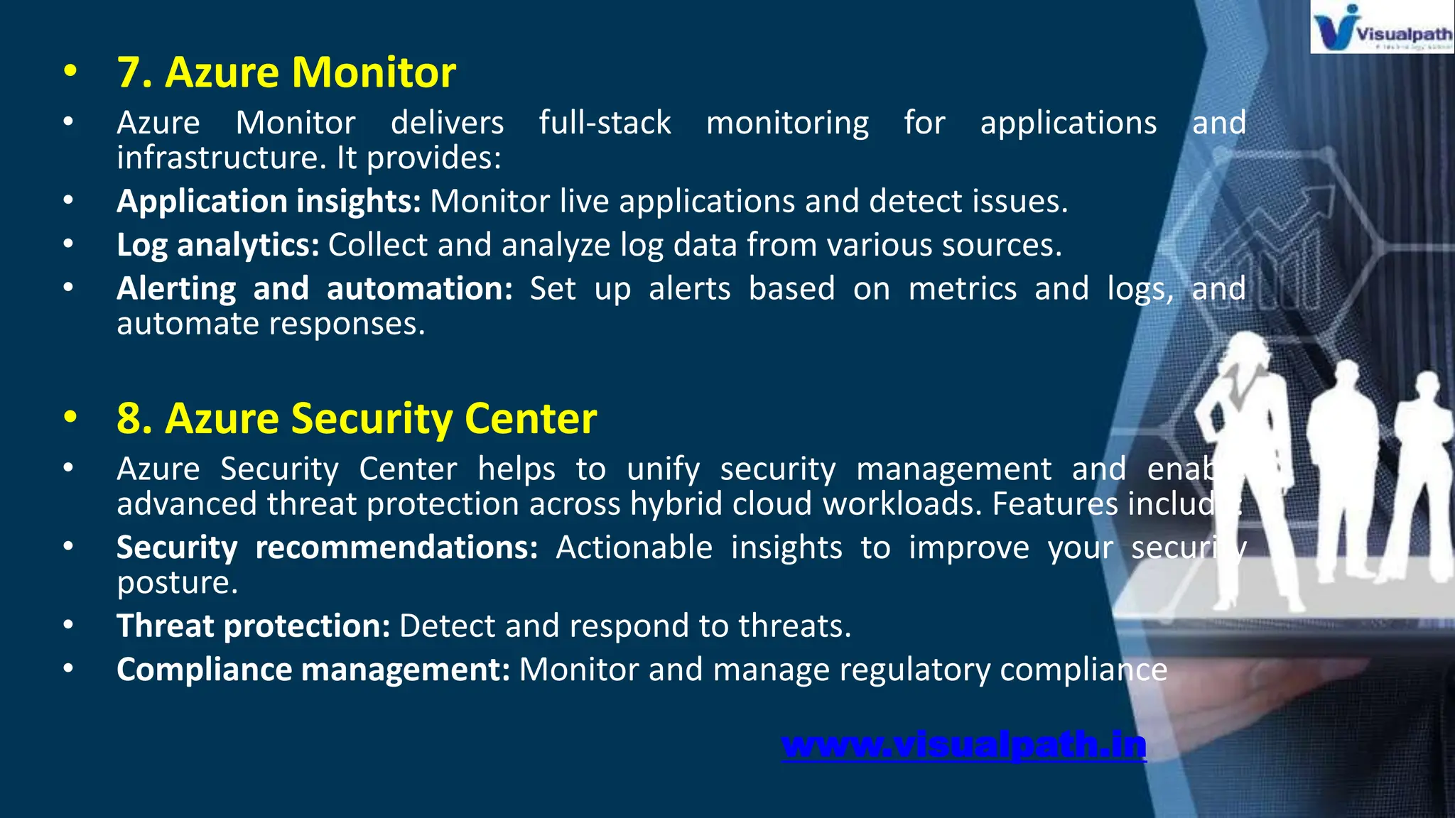 • 7. Azure Monitor
• Azure Monitor delivers full-stack monitoring for applications and
infrastructure. It provides:
• Application insights: Monitor live applications and detect issues.
• Log analytics: Collect and analyze log data from various sources.
• Alerting and automation: Set up alerts based on metrics and logs, and
automate responses.
• 8. Azure Security Center
• Azure Security Center helps to unify security management and enable
advanced threat protection across hybrid cloud workloads. Features include:
• Security recommendations: Actionable insights to improve your security
posture.
• Threat protection: Detect and respond to threats.
• Compliance management: Monitor and manage regulatory compliance
www.visualpath.in
 