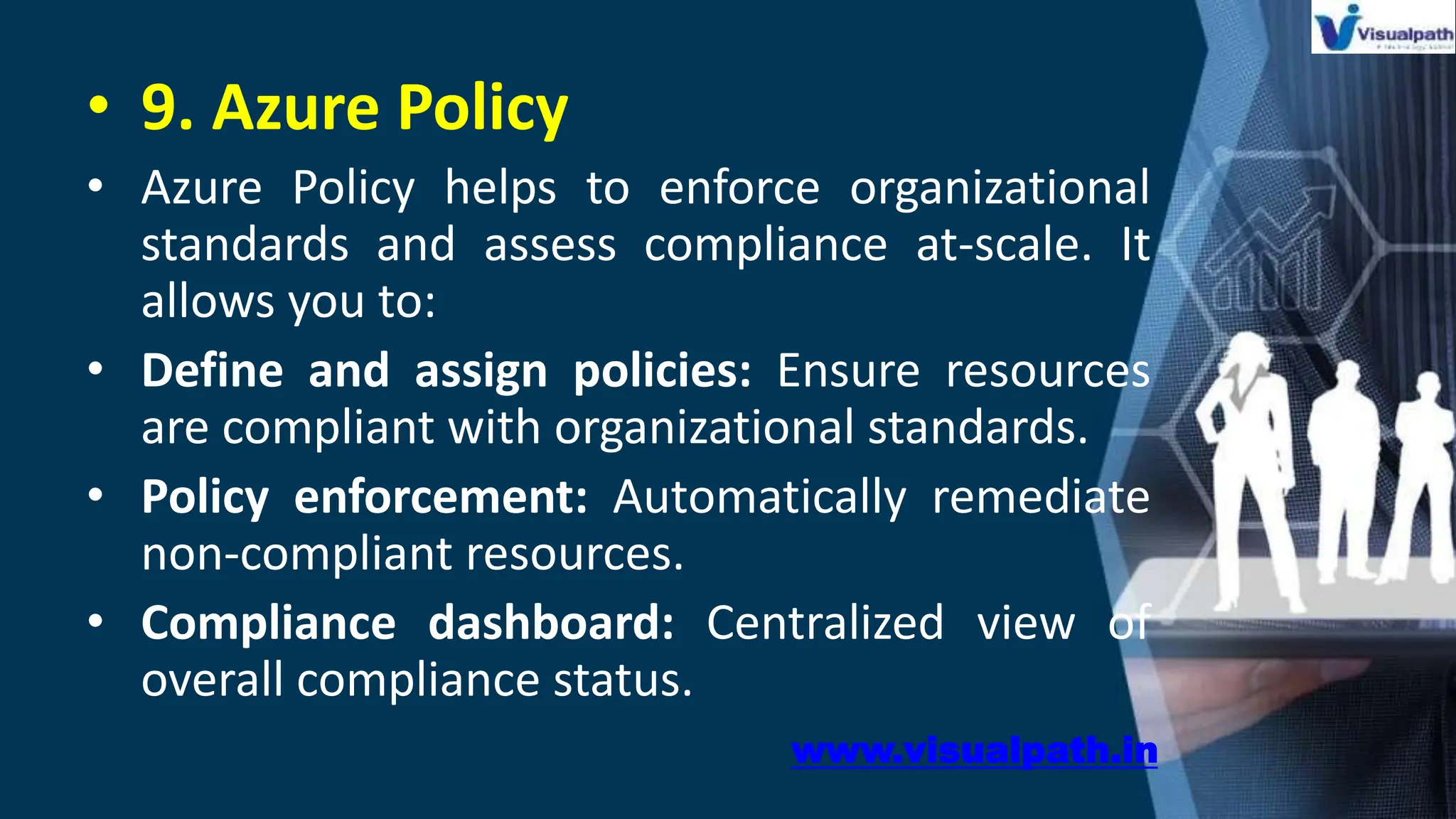 • 9. Azure Policy
• Azure Policy helps to enforce organizational
standards and assess compliance at-scale. It
allows you to:
• Define and assign policies: Ensure resources
are compliant with organizational standards.
• Policy enforcement: Automatically remediate
non-compliant resources.
• Compliance dashboard: Centralized view of
overall compliance status.
www.visualpath.in
 