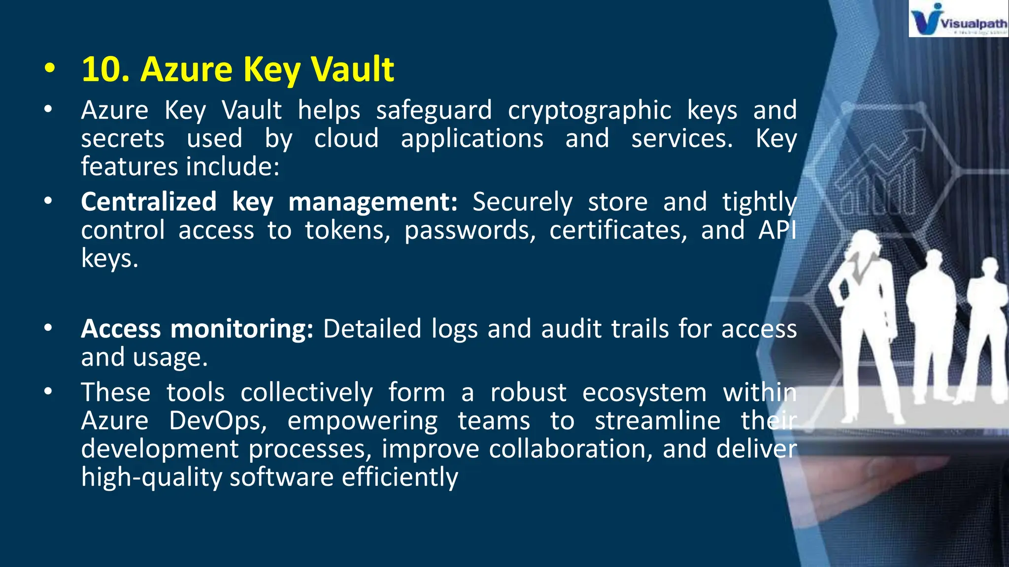 • 10. Azure Key Vault
• Azure Key Vault helps safeguard cryptographic keys and
secrets used by cloud applications and services. Key
features include:
• Centralized key management: Securely store and tightly
control access to tokens, passwords, certificates, and API
keys.
• Access monitoring: Detailed logs and audit trails for access
and usage.
• These tools collectively form a robust ecosystem within
Azure DevOps, empowering teams to streamline their
development processes, improve collaboration, and deliver
high-quality software efficiently
 