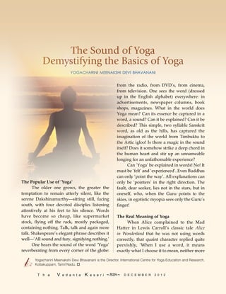 The Sound of Yoga
Demystifying the Basics of Yoga
YOGACHARINI MEENAKSHI DEVI BHAVANANI
Yogacharini Meenakshi Devi Bhavanani is the Director, International Centre for Yoga Education and Research,
Kottakuppam, Tamil Nadu. o
from the radio, from DVD’s, from cinema,
from television. One sees the word (dressed
up in the English alphabet) everywhere: in
advertisements, newspaper columns, book
shops, magazines. What in the world does
Yoga mean? Can its essence be captured in a
word, a sound? Can it be explained? Can it be
described? This simple, two syllable Sanskrit
word, as old as the hills, has captured the
imagination of the world from Timbuktu to
the Artic igloo! Is there a magic in the sound
itself? Does it somehow strike a deep chord in
the human heart and stir up an unnameable
longing for an unfathomable experience?
Can ‘Yoga’ be explained in words! No! It
must be ‘felt’ and ‘experienced’. Even Buddhas
can only ‘point the way’. All explanations can
only be ‘pointers’ in the right direction. The
fault, dear seeker, lies not in the stars, but in
oneself, who, when the Guru points to the
skies, in egotistic myopia sees only the Guru’s
finger!
The Real Meaning of Yoga
When Alice complained to the Mad
Hatter in Lewis Carroll’s classic tale Alice
in Wonderland that he was not using words
correctly, that quaint character replied quite
peevishly, ‘When I use a word, it means
exactly what I choose it to mean, neither more
The Popular Use of ‘Yoga’
The older one grows, the greater the
temptation to remain utterly silent, like the
serene Dakshinamurthy—sitting still, facing
south, with four devoted disciples listening
attentively at his feet to his silence. Words
have become so cheap, like supermarket
stock, flying off the rack, mostly packaged,
containing nothing. Talk, talk and again more
talk. Shakespeare’s elegant phrase describes it
well—‘All sound and fury, signifying nothing.’
One hears the sound of the word ‘Yoga’
reverberating from every corner of the globe:
528T h e V e d a n t a K e s a r i  D E C E M B E R 2 0 1 2~ ~
 