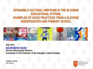 INTANGIBLE CULTURAL HERITAGE IN THE SLOVENE
EDUCATIONAL SYSTEM:
EXAMPLES OF GOOD PRACTICES FROM A SLOVENE
KINDERGARTEN AND PRIMARY SCHOOL
Anja Jerin
anja.jerin@etno-muzej.si
Slovene Ethnographic Museum
Coordinator for the Protection of the Intangible Cultural Heritage
Limassol, Cyprus
16. 5. 2014
 