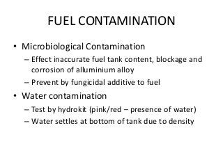 FUEL CONTAMINATION
• Microbiological Contamination
– Effect inaccurate fuel tank content, blockage and
corrosion of alluminium alloy
– Prevent by fungicidal additive to fuel
• Water contamination
– Test by hydrokit (pink/red – presence of water)
– Water settles at bottom of tank due to density
 