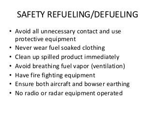 SAFETY REFUELING/DEFUELING
• Avoid all unnecessary contact and use
protective equipment
• Never wear fuel soaked clothing
• Clean up spilled product immediately
• Avoid breathing fuel vapor (ventilation)
• Have fire fighting equipment
• Ensure both aircraft and bowser earthing
• No radio or radar equipment operated
 