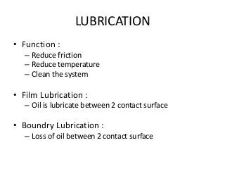 LUBRICATION
• Function :
– Reduce friction
– Reduce temperature
– Clean the system
• Film Lubrication :
– Oil is lubricate between 2 contact surface
• Boundry Lubrication :
– Loss of oil between 2 contact surface
 
