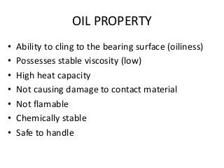 OIL PROPERTY
• Ability to cling to the bearing surface (oiliness)
• Possesses stable viscosity (low)
• High heat capacity
• Not causing damage to contact material
• Not flamable
• Chemically stable
• Safe to handle
 