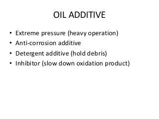 OIL ADDITIVE
• Extreme pressure (heavy operation)
• Anti-corrosion additive
• Detergent additive (hold debris)
• Inhibitor (slow down oxidation product)
 