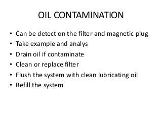 OIL CONTAMINATION
• Can be detect on the filter and magnetic plug
• Take example and analys
• Drain oil if contaminate
• Clean or replace filter
• Flush the system with clean lubricating oil
• Refill the system
 