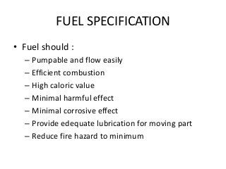FUEL SPECIFICATION
• Fuel should :
– Pumpable and flow easily
– Efficient combustion
– High caloric value
– Minimal harmful effect
– Minimal corrosive effect
– Provide edequate lubrication for moving part
– Reduce fire hazard to minimum
 