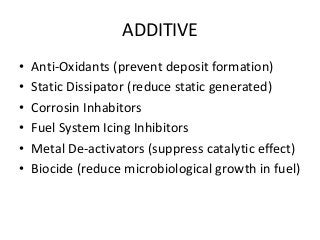 ADDITIVE
• Anti-Oxidants (prevent deposit formation)
• Static Dissipator (reduce static generated)
• Corrosin Inhabitors
• Fuel System Icing Inhibitors
• Metal De-activators (suppress catalytic effect)
• Biocide (reduce microbiological growth in fuel)
 