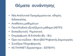 • Νέα Αναλυτικά Προγράμματα και οδηγίες
διδασκαλίας
• Αναθέσεις μαθημάτων
• Πανελλαδικά εξεταζόμενο μάθημα (ΑΕΠΠ)
• Εκπαιδευτική Ρομποτική
• Επιμόρφωση Β-Επίπεδο (Β1 – Β2)
• Ώρα του κώδικα – ΦεστιβάλΨηφιακής Δημιουργίας
• Συνέδρια Πληροφορικής
• ΚΕ ΠΛΗΝΕΤ (Εργαστήρια – ΣΕΠΕΗΥ)
Θέματα συνάντησης
 