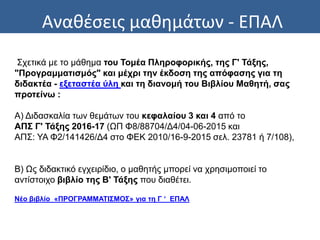 Αναθέσεις μαθημάτων - ΕΠΑΛ
Σχετικά με το μάθημα του Τομέα Πληροφορικής, της Γ' Τάξης,
"Προγραμματισμός" και μέχρι την έκδοση της απόφασης για τη
διδακτέα - εξεταστέα ύλη και τη διανομή του Βιβλίου Μαθητή, σας
προτείνω :
Α) Διδασκαλία των θεμάτων του κεφαλαίου 3 και 4 από το
ΑΠΣ Γ' Τάξης 2016-17 (ΩΠ Φ8/88704/Δ4/04-06-2015 και
ΑΠΣ: ΥΑ Φ2/141426/Δ4 στο ΦΕΚ 2010/16-9-2015 σελ. 23781 ή 7/108),
Β) Ως διδακτικό εγχειρίδιο, ο μαθητής μπορεί να χρησιμοποιεί το
αντίστοιχο βιβλίο της Β' Τάξης που διαθέτει.
Νέο βιβλίο «ΠΡΟΓΡΑΜΜΑΤΙΣΜΟΣ» για τη Γ ‘ ΕΠΑΛ
 