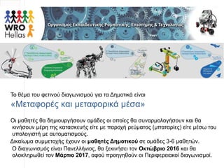 Το θέμα του φετινού διαγωνισμού για τα Δημοτικά είναι
«Μεταφορές και μεταφορικά μέσα»
Οι μαθητές θα δημιουργήσουν ομάδες οι οποίες θα συναρμολογήσουν και θα
κινήσουν μέρη της κατασκευής είτε με παροχή ρεύματος (μπαταρίες) είτε μέσω του
υπολογιστή με αυτοματισμούς.
Δικαίωμα συμμετοχής έχουν οι μαθητές Δημοτικού σε ομάδες 3-6 μαθητών.
Ο διαγωνισμός είναι Πανελλήνιος, θα ξεκινήσει τον Οκτώβριο 2016 και θα
ολοκληρωθεί τον Μάρτιο 2017, αφού προηγηθούν οι Περιφερειακοί διαγωνισμοί.
 