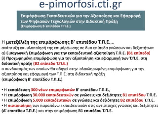 e-pimorfosi.cti.gr
Η μετεξέλιξη της επιμόρφωσης Β’ επιπέδου Τ.Π.Ε....
ανάπτυξη και υλοποίησή της επιμόρφωσης σε δυο επίπεδα γνώσεων και δεξιοτήτων:
α) Εισαγωγική Επιμόρφωση για την εκπαιδευτική αξιοποίηση Τ.Π.Ε. (Β1 επίπεδο)
β) Προχωρημένη επιμόρφωση για την αξιοποίηση και εφαρμογή των Τ.Π.Ε. στη
διδακτική πράξη (Β2 επίπεδο Τ.Π.Ε.)
ο συνδυασμός των οποίων θα οδηγεί στην ολοκληρωμένη επιμόρφωση για την
αξιοποίηση και εφαρμογή των Τ.Π.Ε. στη διδακτική πράξη
(επιμόρφωση Β’ επιπέδου Τ.Π.Ε.).
• Η εκπαίδευση 300 νέων επιμορφωτών Β’ επιπέδου Τ.Π.Ε.,
• Η επιμόρφωση 30.000 εκπαιδευτικών σε γνώσεις και δεξιότητες Β1 επιπέδου Τ.Π.Ε.
• Η επιμόρφωση 5.000 εκπαιδευτικών σε γνώσεις και δεξιότητες Β2 επιπέδου Τ.Π.Ε.
• Η πιστοποίηση των παραπάνω εκπαιδευτικών στις αντίστοιχες γνώσεις και δεξιότητες
(Α’ επιπέδου Τ.Π.Ε.) και στην επιμόρφωση Β1 επιπέδου Τ.Π.Ε.
 
