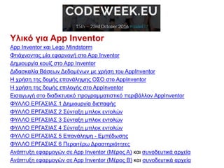 Υλικό για App Inventor
App Inventor και Lego Mindstorm
Φτιάχνοντας μία εφαρνογή στο App Inventor
Δημιουργία κουίζ στο App Inventor
Διδασκαλία Βάσεων Δεδομένων με χρήση του AppInventor
H χρήση της δομής επανάληψης ΟΣΟ στο AppInventor
H χρήση της δομής επιλογής στο AppInventor
Εισαγωγή στο διαδικτυακό προγραμματιστικό περιβάλλον AppInventor
ΦΥΛΛΟ ΕΡΓΑΣΙΑΣ 1 Δημιουργία διεπαφής
ΦΥΛΛΟ ΕΡΓΑΣΙΑΣ 2 Σύνταξη μπλοκ εντολών
ΦΥΛΛΟ ΕΡΓΑΣΙΑΣ 3 Σύνταξη μπλοκ εντολών
ΦΥΛΛΟ ΕΡΓΑΣΙΑΣ 4 Σύνταξη μπλοκ εντολών
ΦΥΛΛΟ ΕΡΓΑΣΙΑΣ 5 Επανάληψη - Εμπέδωσης
ΦΥΛΛΟ ΕΡΓΑΣΙΑΣ 6 Περαιτέρω Δραστηριότητες
Ανάπτυξη εφαρμογών σε App Inventor (Μέρος Α) και συνοδευτικά αρχεία
Ανάπτυξη εφαρμογών σε App Inventor (Μέρος Β) και συνοδευτικά αρχεία
 