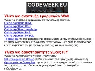 Υλικό για ανάπτυξη εφαρμογών Web
Υλικό για ανάπτυξη εφαρμογών σε τεχνολογίες του web.
Online εκμάθηση HTML
Online εκμάθηση CSS
Online εκμάθηση JavaScript
Online εκμάθηση PHP
Online εκμάθηση MySQL
Το TEST4U, θα σας βοηθήσει:Να εξοικειωθείτε με την επεξεργασία κώδικα --
να επεξεργαστείτε τον κώδικα απλών παιχνιδιών -- να δείτε το αποτέλεσμα
και να το μοιραστείτε με την οικογένειά σας και τους φίλους σας.
Υλικό για δραστηριότητες χωρίς Η/Υ
Υλικό για δραστηριότητες χωρίς υπολογιστές.
CS Unplugged (in Greek), βιβλίο για δραστηριότητες χωρίς υπολογιστές
Δραστηριότητα Γυμνασίου, προσομοίωση προγραμματισμού στο προαύλιο
του σχολείου, σε συνδυασμό με γεωγραφικό εντοπισμό σημείου
ενδιαφέροντος.
 