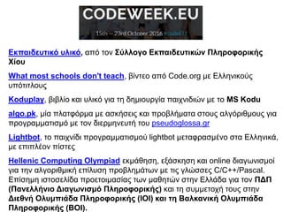 Εκπαιδευτικό υλικό, από τον Σύλλογο Εκπαιδευτικών Πληροφορικής
Χίου
What most schools don't teach, βίντεο από Code.org με Ελληνικούς
υπότιτλους
Koduplay, βιβλίο και υλικό για τη δημιουργία παιχνιδιών με το MS Kodu
algo.pk, μία πλατφόρμα με ασκήσεις και προβλήματα στους αλγόριθμους για
προγραμματισμό με τον διερμηνευτή του pseudoglossa.gr
Lightbot, το παιχνίδι προγραμματισμού lightbot μεταφρασμένο στα Ελληνικά,
με επιπλέον πίστες
Hellenic Computing Olympiad εκμάθηση, εξάσκηση και online διαγωνισμοί
για την αλγοριθμική επίλυση προβλημάτων με τις γλώσσες C/C++/Pascal.
Επίσημη ιστοσελίδα προετοιμασίας των μαθητών στην Ελλάδα για τον ΠΔΠ
(Πανελλήνιο Διαγωνισμό Πληροφορικής) και τη συμμετοχή τους στην
Διεθνή Ολυμπιάδα Πληροφορικής (IOI) και τη Βαλκανική Ολυμπιάδα
Πληροφορικής (ΒΟΙ).
 