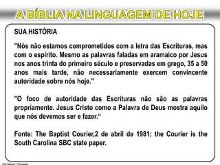 A BÍBLIA NA LINGUAGEM DE HOJESUA HISTÓRIA"Nós não estamos comprometidos com a letra das Escrituras, mas com o espírito. Mesmo as palavras faladas em aramaico por Jesus nos anos trinta do primeiro século e preservadas em grego, 35 a 50 anos mais tarde, não necessariamente exercem convincente autoridade sobre nós hoje." "O foco de autoridade das Escrituras não são as palavras propriamente. Jesus Cristo como a Palavra de Deus mostra aquilo que nós devemos ser e fazer.“Fonte: The Baptist Courier,2 de abril de 1981; the Courier is the South Carolina SBC state paper.Prof. Robson T. Fernandes