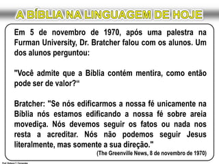 A BÍBLIA NA LINGUAGEM DE HOJEEm 5 de novembro de 1970, após uma palestra na FurmanUniversity, Dr. Bratcher falou com os alunos. Um dos alunos perguntou:"Você admite que a Bíblia contém mentira, como então pode ser de valor?“Bratcher: "Se nós edificarmos a nossa fé unicamente na Bíblia nós estamos edificando a nossa fé sobre areia movediça. Nós devemos seguir os fatos ou nada nos resta a acreditar. Nós não podemos seguir Jesus literalmente, mas somente a sua direção."(The Greenville News, 8 de novembro de 1970)Prof. Robson T. Fernandes