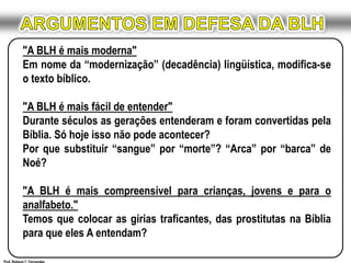 ARGUMENTOS EM DEFESA DA BLH"A BLH é mais moderna"Em nome da “modernização” (decadência) lingüística, modifica-se o texto bíblico. "A BLH é mais fácil de entender"Durante séculos as gerações entenderam e foram convertidas pela Bíblia. Só hoje isso não pode acontecer?Por que substituir “sangue” por “morte”? “Arca” por “barca” de Noé? "A BLH é mais compreensível para crianças, jovens e para o analfabeto."Temos que colocar as gírias traficantes, das prostitutas na Bíblia para que eles A entendam?Prof. Robson T. Fernandes