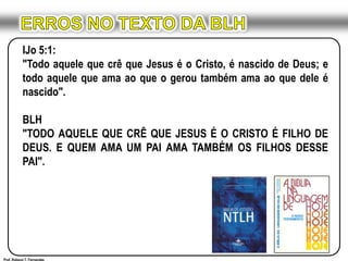 ERROS NO TEXTO DA BLHIJo 5:1:"Todo aquele que crê que Jesus é o Cristo, é nascido de Deus; e todo aquele que ama ao que o gerou também ama ao que dele é nascido".BLH"TODO AQUELE QUE CRÊ QUE JESUS É O CRISTO É FILHO DE DEUS. E QUEM AMA UM PAI AMA TAMBÉM OS FILHOS DESSE PAI".Prof. Robson T. Fernandes
