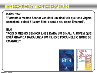 ERROS NO TEXTO DA BLHIsaías 7:14:"Portanto o mesmo Senhor vos dará um sinal: eis que uma virgem conceberá, e dará à luz um filho, e será o seu nome Emanuel".BLH"POIS O MESMO SENHOR LHES DARÁ UM SINAL: A JOVEM QUE ESTÁ GRÁVIDA DARÁ LUZ A UM FILHO E PORÁ NELE O NOME DE EMANUEL".Prof. Robson T. Fernandes