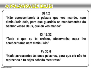 A PALAVRA DE DEUSDt 4:2“Não acrescentareis à palavra que vos mando, nem diminuireis dela, para que guardeis os mandamentos do Senhor vosso Deus, que eu vos mando”Dt 12:32“Tudo o que eu te ordeno, observarás; nada lhe acrescentarás nem diminuirás”Pv 30:6“Nada acrescentes às suas palavras, para que ele não te repreenda e tu sejas achado mentiroso”Prof. Robson T. Fernandes