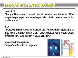 ERROS NO TEXTO DA BLHJoão 3:16"Porque Deus amou o mundo de tal maneira que deu o seu filho unigênito para que todo aquele que nele crê não pereça, mas tenha a vida eterna.“BLH"PORQUE DEUS AMOU O MUNDO DE TAL MANEIRA QUE DEU O SEU ÚNICO FILHO, PARA QUE TODO AQUELE QUE NELE CRER NÃO MORRA, MAS TENHA A VIDA ETERNA."unigênito (monogenes)"único" é diferente de unigênitoProf. Robson T. Fernandes