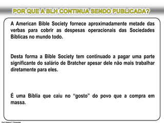 POR QUE A BLH CONTINUA SENDO PUBLICADA?A AmericanBibleSociety fornece aproximadamente metade das verbas para cobrir as despesas operacionais das Sociedades Bíblicas no mundo todo. Desta forma a BibleSociety tem continuado a pagar uma parte significante do salário de Bratcher apesar dele não mais trabalhar diretamente para eles. É uma Bíblia que caiu no “gosto” do povo que a compra em massa.Prof. Robson T. Fernandes