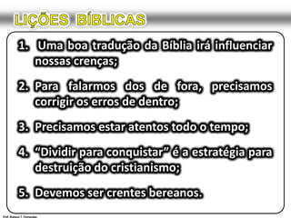 LIÇÕES  BÍBLICAS1.	 Uma boa tradução da Bíblia irá influenciar nossas crenças;2.	Para falarmos dos de fora, precisamos corrigir os erros de dentro;3.	Precisamos estar atentos todo o tempo;4.	“Dividir para conquistar” é a estratégia para destruição do cristianismo;5.	Devemos ser crentes bereanos.Prof. Robson T. Fernandes