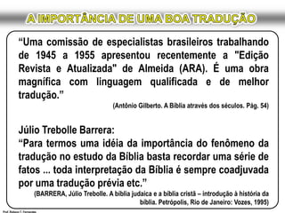 A IMPORTÂNCIA DE UMA BOA TRADUÇÃO“Uma comissão de especialistas brasileiros trabalhando de 1945 a 1955 apresentou recentemente a "Edição Revista e Atualizada" de Almeida (ARA). É uma obra magnífica com linguagem qualificada e de melhor tradução.”(Antônio Gilberto. A Bíblia através dos séculos. Pág. 54) Júlio TrebolleBarrera:“Para termos uma idéia da importância do fenômeno da tradução no estudo da Bíblia basta recordar uma série de fatos ... toda interpretação da Bíblia é sempre coadjuvada por uma tradução prévia etc.” (BARRERA, Júlio Trebolle. A bíblia judaica e a bíblia cristã – introdução à história da bíblia. Petrópolis, Rio de Janeiro: Vozes, 1995)Prof. Robson T. Fernandes