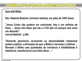 A BÍBLIA NA LINGUAGEM DE HOJESUA HISTÓRIARev. Roberto Bratcher (ministro batista), em julho de 1953 disse:"Jesus Cristo não poderia ser onisciente. Isto é um atributo de Deus ... Jesus não disse que ele e o Pai são um porque isso seria um absurdo".(Jornal Batista", p.69)	 "Somente ignorância consciente ou desonestidade intelectual podem explicar a afirmação de que a Bíblia é inerrante e infalível ... Revestir a Bíblia com qualidades de inerrância e infalibilidade é idolatrá-la, transformá-la num falso Deus ..." Prof. Robson T. Fernandes
