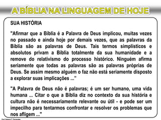 A BÍBLIA NA LINGUAGEM DE HOJESUA HISTÓRIA"Afirmar que a Bíblia é a Palavra de Deus implicou, muitas vezes no passado e ainda hoje por demais vezes, que as palavras da Bíblia são as palavras de Deus. Tais termos simplísticos e absolutos privam a Bíblia totalmente da sua humanidade e a remove do relativismo do processo histórico. Ninguém afirma seriamente que todas as palavras são as palavras próprias de Deus. Se assim mesmo alguém o faz não está seriamente disposto a explorar suas implicações ...”"A Palavra de Deus não é palavras; é um ser humano, uma vida humana ... Citar o que a Bíblia diz no contexto da sua história e cultura não é necessariamente relevante ou útil - e pode ser um impecilho para tentarmos confrontar e resolver os problemas que nos afligem ..."Prof. Robson T. Fernandes