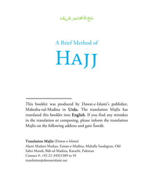 A Brief Method of
Hajj
This booklet was produced by Dawat-e-Islami’s publisher,
Maktaba-tul-Madīna in UrduUrduUrduUrdu. The translation Majlis has
translated this booklet into EnglishEnglishEnglishEnglish. If you find any mistakes
in the translation or composing, please inform the translation
Majlis on the following address and gain Šawāb.
Translation MajlisTranslation MajlisTranslation MajlisTranslation Majlis (Dawat-e-Islami)
Alami Madani Markaz, Faizan-e-Madīna, Mahalla Saudagran, Old
Sabzi Mandi, Bāb-ul-Madina, Karachi, Pakistan
Contact #: +92-21-34921389 to 91
translation@dawateislami.net
 