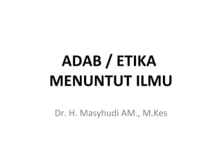 ADAB / ETIKA
MENUNTUT ILMU
Dr. H. Masyhudi AM., M.Kes
 