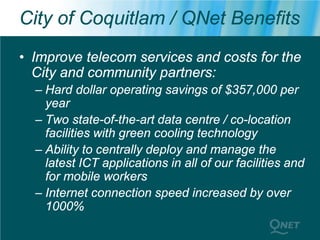 City of Coquitlam / QNet Benefits
• Improve telecom services and costs for the
  City and community partners:
  – Hard dollar operating savings of $357,000 per
    year
  – Two state-of-the-art data centre / co-location
    facilities with green cooling technology
  – Ability to centrally deploy and manage the
    latest ICT applications in all of our facilities and
    for mobile workers
  – Internet connection speed increased by over
    1000%
 