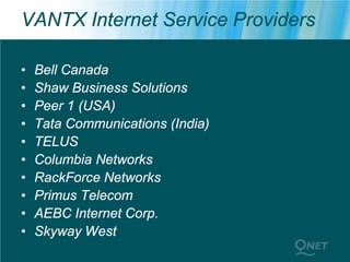 VANTX Internet Service Providers

•   Bell Canada
•   Shaw Business Solutions
•   Peer 1 (USA)
•   Tata Communications (India)
•   TELUS
•   Columbia Networks
•   RackForce Networks
•   Primus Telecom
•   AEBC Internet Corp.
•   Skyway West
 