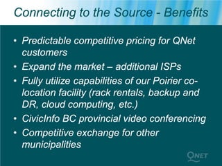 Connecting to the Source - Benefits

• Predictable competitive pricing for QNet
  customers
• Expand the market – additional ISPs
• Fully utilize capabilities of our Poirier co-
  location facility (rack rentals, backup and
  DR, cloud computing, etc.)
• CivicInfo BC provincial video conferencing
• Competitive exchange for other
  municipalities
 