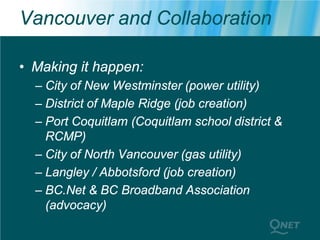 Vancouver and Collaboration

• Making it happen:
  – City of New Westminster (power utility)
  – District of Maple Ridge (job creation)
  – Port Coquitlam (Coquitlam school district &
    RCMP)
  – City of North Vancouver (gas utility)
  – Langley / Abbotsford (job creation)
  – BC.Net & BC Broadband Association
    (advocacy)
 